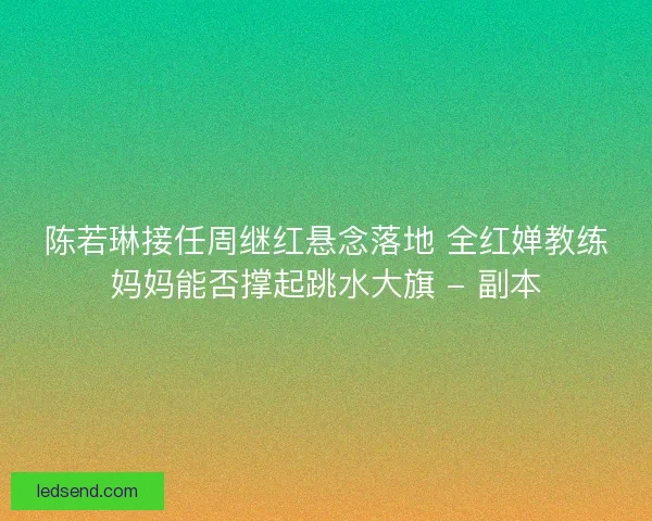 陈若琳接任周继红悬念落地 全红婵教练妈妈能否撑起跳水大旗 - 副本