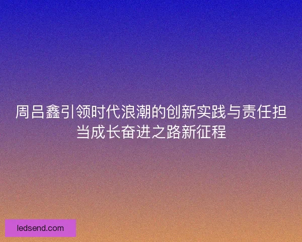 周吕鑫引领时代浪潮的创新实践与责任担当成长奋进之路新征程