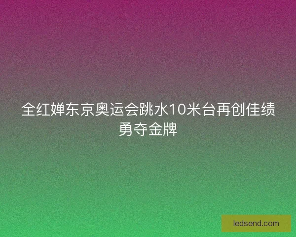 全红婵东京奥运会跳水10米台再创佳绩勇夺金牌