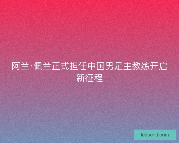 阿兰·佩兰正式担任中国男足主教练开启新征程