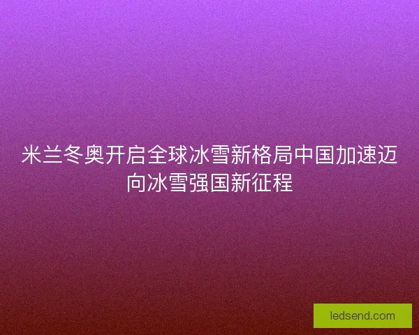 米兰冬奥开启全球冰雪新格局中国加速迈向冰雪强国新征程