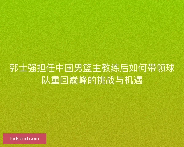 郭士强担任中国男篮主教练后如何带领球队重回巅峰的挑战与机遇