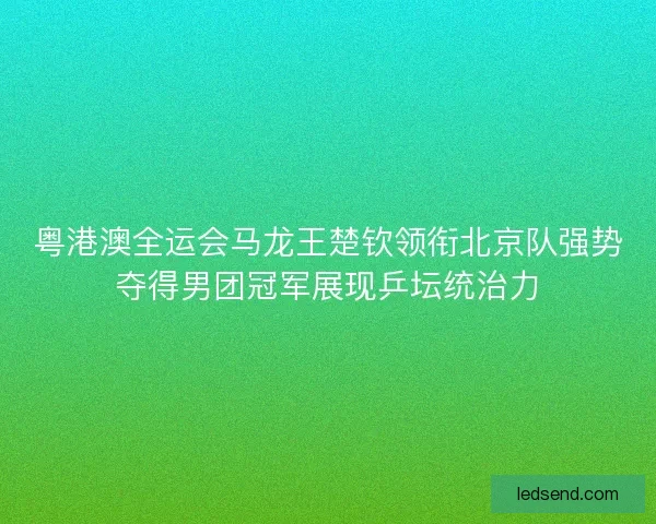 粤港澳全运会马龙王楚钦领衔北京队强势夺得男团冠军展现乒坛统治力