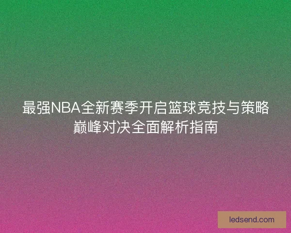 最强NBA全新赛季开启篮球竞技与策略巅峰对决全面解析指南
