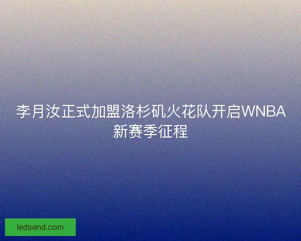 李月汝正式加盟洛杉矶火花队开启WNBA新赛季征程